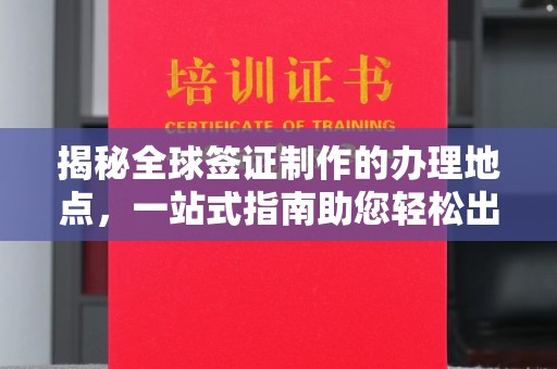 泸溪揭秘全球签证制作的办理地点，一站式指南助您轻松出行