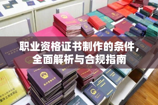 泸溪职业资格证书制作的条件，全面解析与合规指南